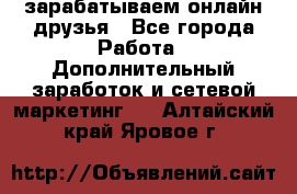 зарабатываем онлайн друзья - Все города Работа » Дополнительный заработок и сетевой маркетинг   . Алтайский край,Яровое г.